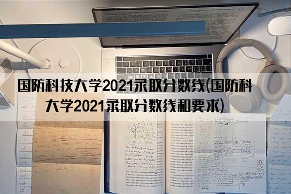 国防科技大学2021录取分数线(国防科技大学2021录取分数线和要求)