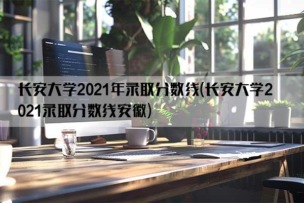 长安大学2021年录取分数线(长安大学2021录取分数线安徽)